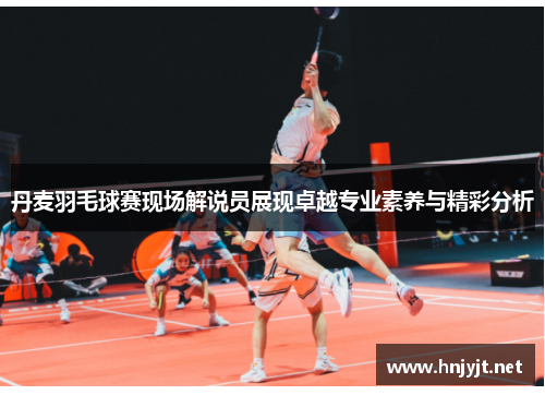 丹麦羽毛球赛现场解说员展现卓越专业素养与精彩分析