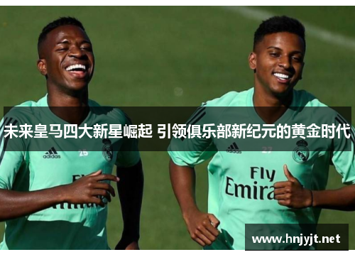 未来皇马四大新星崛起 引领俱乐部新纪元的黄金时代