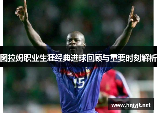 图拉姆职业生涯经典进球回顾与重要时刻解析 图拉姆职业生涯经典进球回顾与重要时刻解析