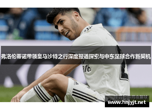 弗洛伦蒂诺带领皇马沙特之行深度报道探索与中东足球合作新契机 弗洛伦蒂诺带领皇马沙特之行深度报道探索与中东足球合作新契机