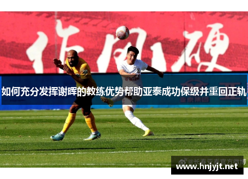 如何充分发挥谢晖的教练优势帮助亚泰成功保级并重回正轨 如何充分发挥谢晖的教练优势帮助亚泰成功保级并重回正轨