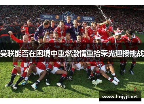 曼联能否在困境中重燃激情重拾荣光迎接挑战 曼联能否在困境中重燃激情重拾荣光迎接挑战