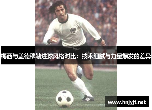 梅西与盖德穆勒进球风格对比：技术细腻与力量爆发的差异