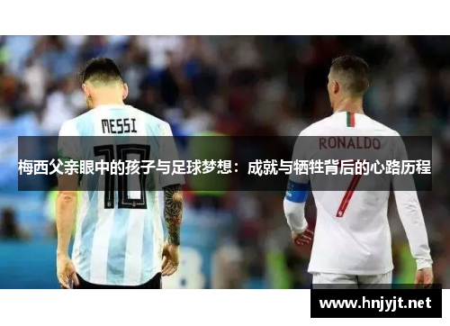 梅西父亲眼中的孩子与足球梦想：成就与牺牲背后的心路历程
