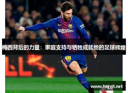 梅西背后的力量:家庭支持与牺牲成就他的足球辉煌 梅西背后的力量:家庭支持与牺牲成就他的足球辉煌