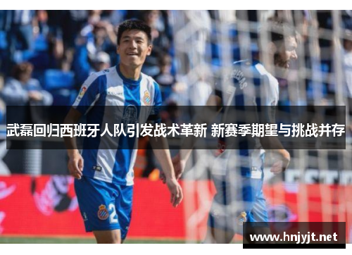 武磊回归西班牙人队引发战术革新 新赛季期望与挑战并存