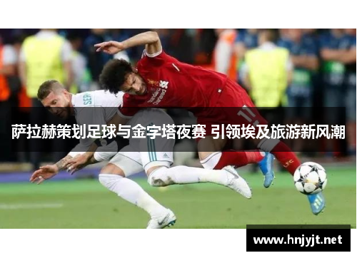 萨拉赫策划足球与金字塔夜赛 引领埃及旅游新风潮 萨拉赫策划足球与金字塔夜赛 引领埃及旅游新风潮