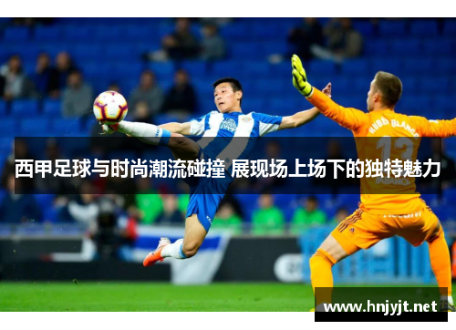 西甲足球与时尚潮流碰撞 展现场上场下的独特魅力 西甲足球与时尚潮流碰撞 展现场上场下的独特魅力