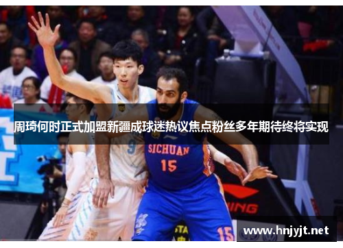 周琦何时正式加盟新疆成球迷热议焦点粉丝多年期待终将实现 周琦何时正式加盟新疆成球迷热议焦点粉丝多年期待终将实现