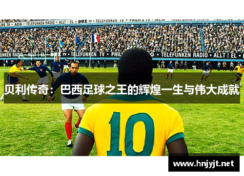 贝利传奇：巴西足球之王的辉煌一生与伟大成就