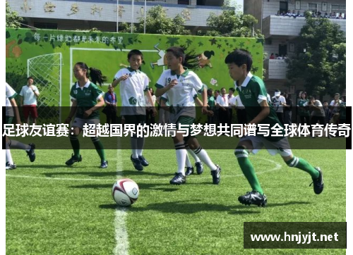 足球友谊赛：超越国界的激情与梦想共同谱写全球体育传奇