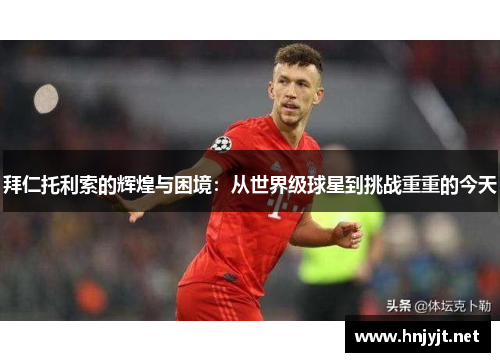 拜仁托利索的辉煌与困境：从世界级球星到挑战重重的今天