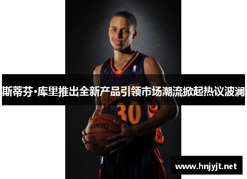 斯蒂芬·库里推出全新产品引领市场潮流掀起热议波澜