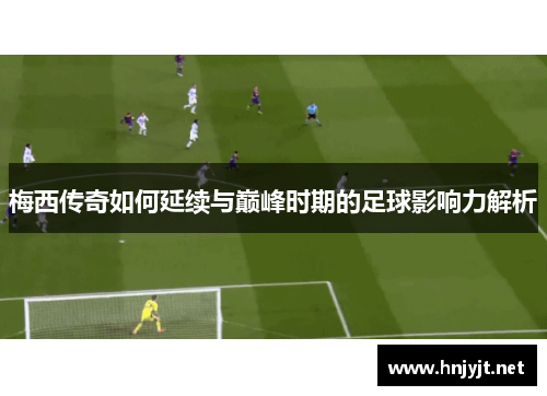 梅西传奇如何延续与巅峰时期的足球影响力解析 梅西传奇如何延续与巅峰时期的足球影响力解析